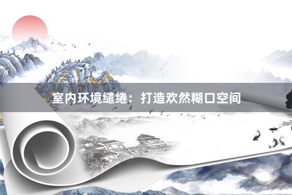 室内环境缱绻：打造欢然糊口空间