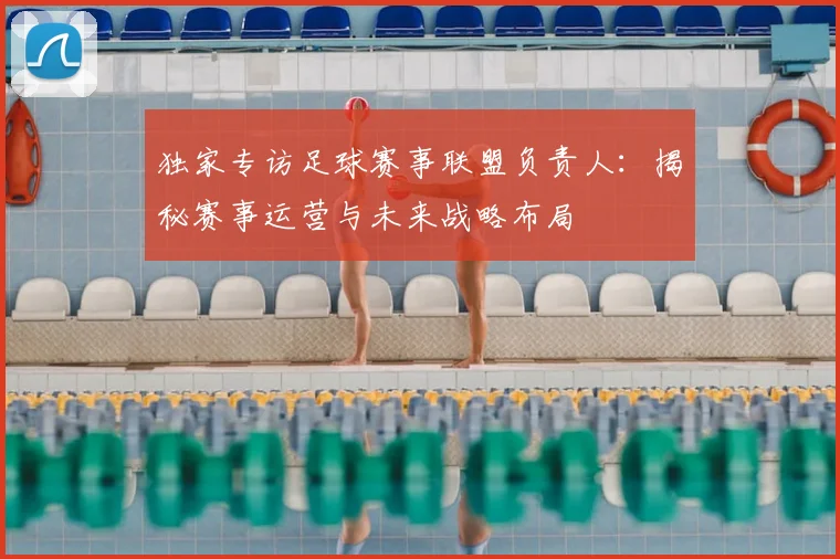 独家专访足球赛事联盟负责人:揭秘赛事运营与未来战略布局