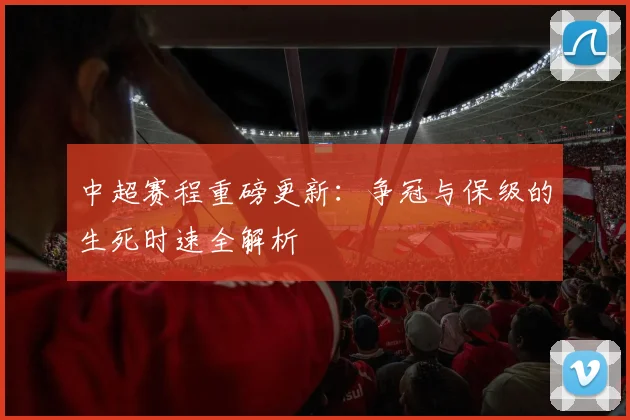 中超赛程重磅更新:争冠与保级的生死时速全解析
