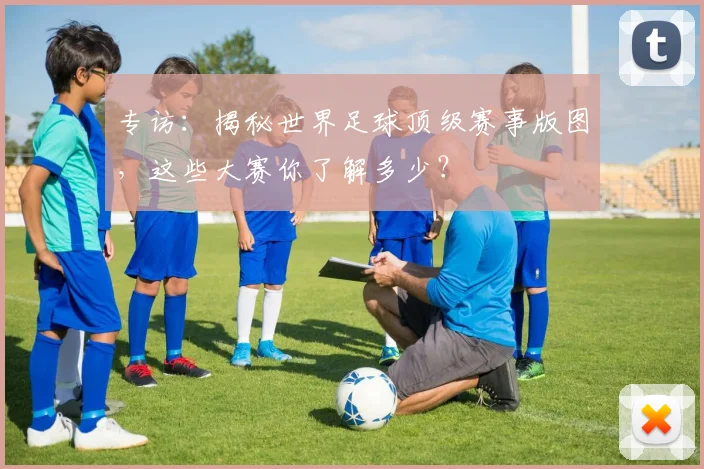 专访：揭秘世界足球顶级赛事版图，这些大赛你了解多少？