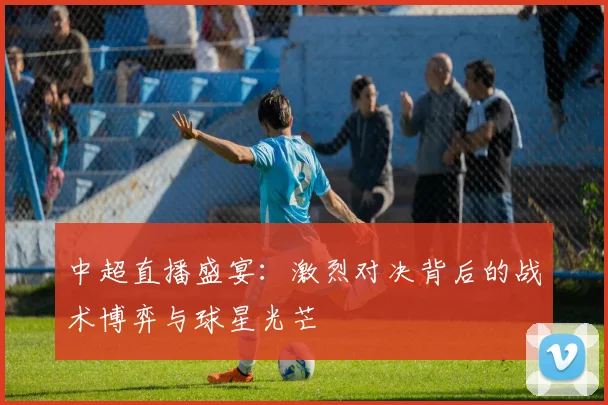 中超直播盛宴：激烈对决背后的战术博弈与球星光芒