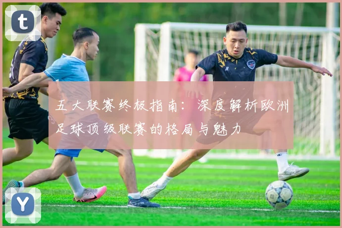 五大联赛终极指南:深度解析欧洲足球顶级联赛的格局与魅力