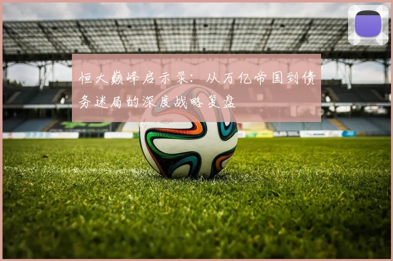 恒大巅峰启示录：从万亿帝国到债务迷局的深度战略复盘