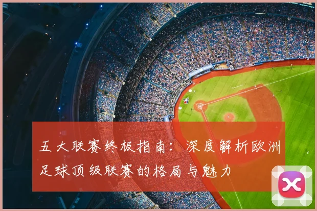 五大联赛终极指南:深度解析欧洲足球顶级联赛的格局与魅力