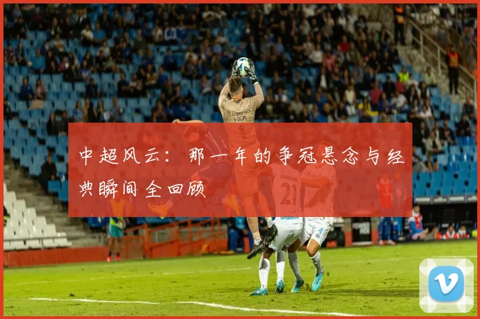 中超风云:那一年的争冠悬念与经典瞬间全回顾