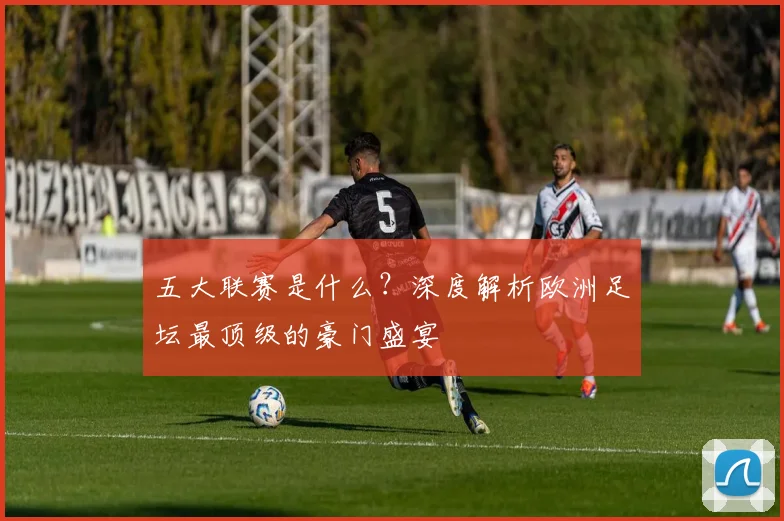 五大联赛是什么?深度解析欧洲足坛最顶级的豪门盛宴