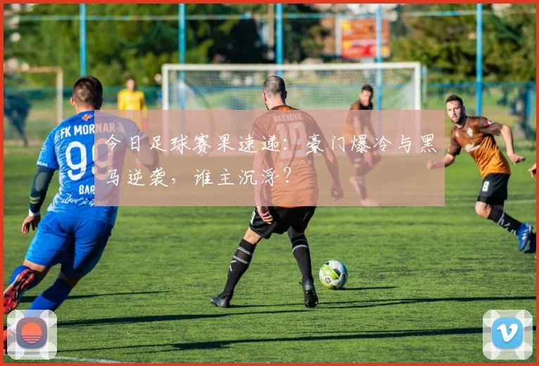 今日足球赛果速递：豪门爆冷与黑马逆袭，谁主沉浮？