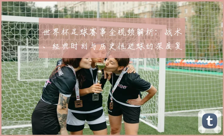 世界杯足球赛事全视频解析：战术、经典时刻与历史性进球的深度复盘
